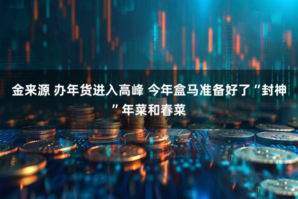 金来源 办年货进入高峰 今年盒马准备好了“封神”年菜和春菜