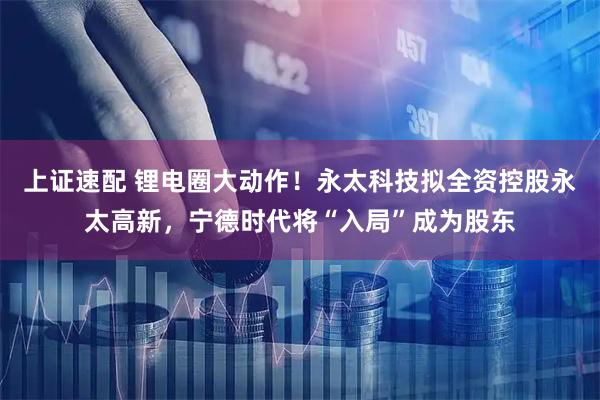 上证速配 锂电圈大动作！永太科技拟全资控股永太高新，宁德时代将“入局”成为股东