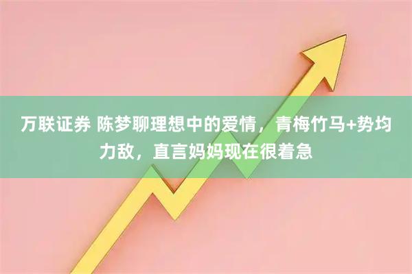 万联证券 陈梦聊理想中的爱情，青梅竹马+势均力敌，直言妈妈现在很着急