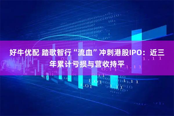 好牛优配 踏歌智行“流血”冲刺港股IPO：近三年累计亏损与营收持平