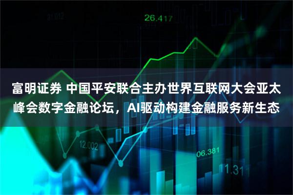 富明证券 中国平安联合主办世界互联网大会亚太峰会数字金融论坛，AI驱动构建金融服务新生态