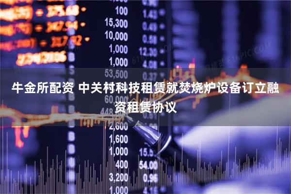 牛金所配资 中关村科技租赁就焚烧炉设备订立融资租赁协议