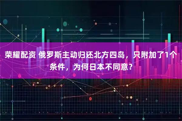 荣耀配资 俄罗斯主动归还北方四岛，只附加了1个条件，为何日本不同意？