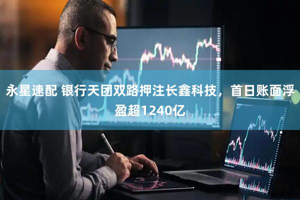 永星速配 银行天团双路押注长鑫科技，首日账面浮盈超1240亿