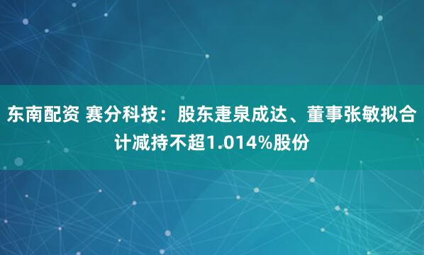 东南配资 赛分科技：股东疌泉成达、董事张敏拟合计减持不超1.014%股份